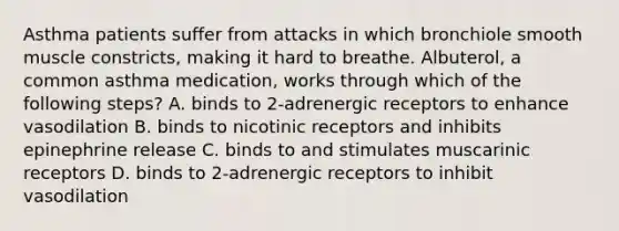 Asthma patients suffer from attacks in which bronchiole smooth muscle constricts, making it hard to breathe. Albuterol, a common asthma medication, works through which of the following steps? A. binds to 2-adrenergic receptors to enhance vasodilation B. binds to nicotinic receptors and inhibits epinephrine release C. binds to and stimulates muscarinic receptors D. binds to 2-adrenergic receptors to inhibit vasodilation