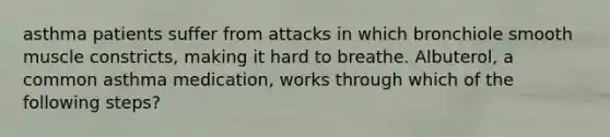 asthma patients suffer from attacks in which bronchiole smooth muscle constricts, making it hard to breathe. Albuterol, a common asthma medication, works through which of the following steps?