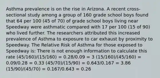 Asthma prevalence is on the rise in Arizona. A recent cross-sectional study among a group of 160 grade school boys found that 64 per 100 (45 of 70) of grade school boys living near Speedway were asthmatic compared with 17 per 100 (15 of 90) who lived further. The researchers attributed this increased prevalence of Asthma to exposure to car exhaust by proximity to Speedway. The Relative Risk of Asthma for those exposed to Speedway is: There is not enough information to calculate this rate (45/160)/(15/160) = 0.28/0.09 = 3 (15/160)/(45/160) = 0.09/0.28 = 0.33 (45/70)/(15/90) = 0.643/0.167 = 3.86 (15/90)/(45/70) = 0.167/0.643 = 0.26