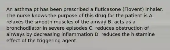 An asthma pt has been prescribed a fluticasone (Flovent) inhaler. The nurse knows the purpose of this drug for the patient is A. relaxes the smooth muscles of the airway B. acts as a bronchodilator in severe episodes C. reduces obstruction of airways by decreasing inflammation D. reduces the histamine effect of the triggering agent