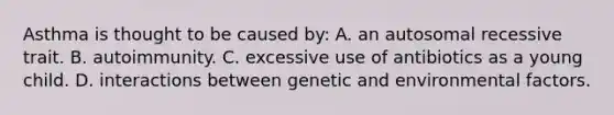 Asthma is thought to be caused by: A. an autosomal recessive trait. B. autoimmunity. C. excessive use of antibiotics as a young child. D. interactions between genetic and environmental factors.