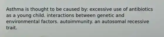 Asthma is thought to be caused by: excessive use of antibiotics as a young child. interactions between genetic and environmental factors. autoimmunity. an autosomal recessive trait.