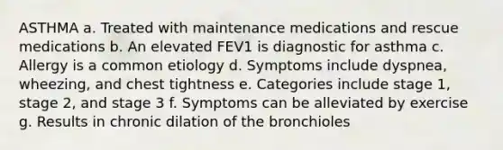 ASTHMA a. Treated with maintenance medications and rescue medications b. An elevated FEV1 is diagnostic for asthma c. Allergy is a common etiology d. Symptoms include dyspnea, wheezing, and chest tightness e. Categories include stage 1, stage 2, and stage 3 f. Symptoms can be alleviated by exercise g. Results in chronic dilation of the bronchioles