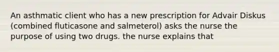 An asthmatic client who has a new prescription for Advair Diskus (combined fluticasone and salmeterol) asks the nurse the purpose of using two drugs. the nurse explains that