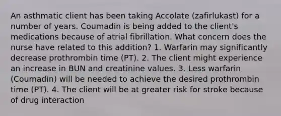 An asthmatic client has been taking Accolate (zafirlukast) for a number of years. Coumadin is being added to the client's medications because of atrial fibrillation. What concern does the nurse have related to this addition? 1. Warfarin may significantly decrease prothrombin time (PT). 2. The client might experience an increase in BUN and creatinine values. 3. Less warfarin (Coumadin) will be needed to achieve the desired prothrombin time (PT). 4. The client will be at greater risk for stroke because of drug interaction