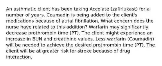 An asthmatic client has been taking Accolate​ (zafirlukast) for a number of years. Coumadin is being added to the​ client's medications because of atrial fibrillation. What concern does the nurse have related to this​ addition? Warfarin may significantly decrease prothrombin time​ (PT). The client might experience an increase in BUN and creatinine values. Less warfarin​ (Coumadin) will be needed to achieve the desired prothrombin time​ (PT). The client will be at greater risk for stroke because of drug interaction.