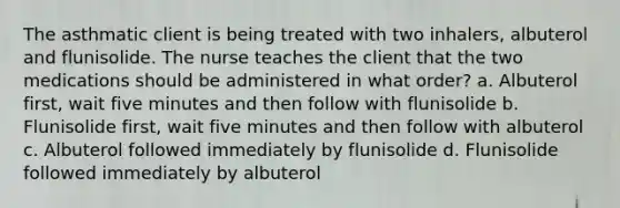 The asthmatic client is being treated with two inhalers, albuterol and flunisolide. The nurse teaches the client that the two medications should be administered in what order? a. Albuterol first, wait five minutes and then follow with flunisolide b. Flunisolide first, wait five minutes and then follow with albuterol c. Albuterol followed immediately by flunisolide d. Flunisolide followed immediately by albuterol