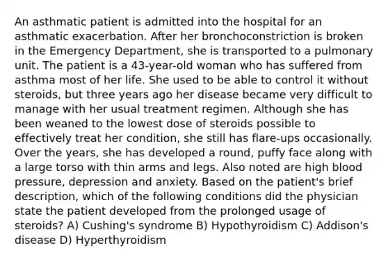 An asthmatic patient is admitted into the hospital for an asthmatic exacerbation. After her bronchoconstriction is broken in the Emergency Department, she is transported to a pulmonary unit. The patient is a 43-year-old woman who has suffered from asthma most of her life. She used to be able to control it without steroids, but three years ago her disease became very difficult to manage with her usual treatment regimen. Although she has been weaned to the lowest dose of steroids possible to effectively treat her condition, she still has flare-ups occasionally. Over the years, she has developed a round, puffy face along with a large torso with thin arms and legs. Also noted are high blood pressure, depression and anxiety. Based on the patient's brief description, which of the following conditions did the physician state the patient developed from the prolonged usage of steroids? A) Cushing's syndrome B) Hypothyroidism C) Addison's disease D) Hyperthyroidism