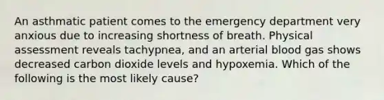 An asthmatic patient comes to the emergency department very anxious due to increasing shortness of breath. Physical assessment reveals tachypnea, and an arterial blood gas shows decreased carbon dioxide levels and hypoxemia. Which of the following is the most likely cause?