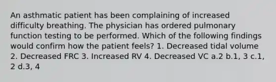 An asthmatic patient has been complaining of increased difficulty breathing. The physician has ordered pulmonary function testing to be performed. Which of the following findings would confirm how the patient feels? 1. Decreased tidal volume 2. Decreased FRC 3. Increased RV 4. Decreased VC a.2 b.1, 3 c.1, 2 d.3, 4