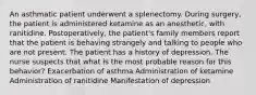 An asthmatic patient underwent a splenectomy. During surgery, the patient is administered ketamine as an anesthetic, with ranitidine. Postoperatively, the patient's family members report that the patient is behaving strangely and talking to people who are not present. The patient has a history of depression. The nurse suspects that what is the most probable reason for this behavior? Exacerbation of asthma Administration of ketamine Administration of ranitidine Manifestation of depression