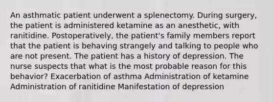 An asthmatic patient underwent a splenectomy. During surgery, the patient is administered ketamine as an anesthetic, with ranitidine. Postoperatively, the patient's family members report that the patient is behaving strangely and talking to people who are not present. The patient has a history of depression. The nurse suspects that what is the most probable reason for this behavior? Exacerbation of asthma Administration of ketamine Administration of ranitidine Manifestation of depression