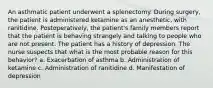 An asthmatic patient underwent a splenectomy. During surgery, the patient is administered ketamine as an anesthetic, with ranitidine. Postoperatively, the patient's family members report that the patient is behaving strangely and talking to people who are not present. The patient has a history of depression. The nurse suspects that what is the most probable reason for this behavior? a. Exacerbation of asthma b. Administration of ketamine c. Administration of ranitidine d. Manifestation of depression