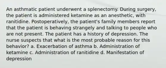 An asthmatic patient underwent a splenectomy. During surgery, the patient is administered ketamine as an anesthetic, with ranitidine. Postoperatively, the patient's family members report that the patient is behaving strangely and talking to people who are not present. The patient has a history of depression. The nurse suspects that what is the most probable reason for this behavior? a. Exacerbation of asthma b. Administration of ketamine c. Administration of ranitidine d. Manifestation of depression