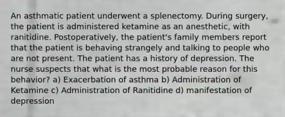 An asthmatic patient underwent a splenectomy. During surgery, the patient is administered ketamine as an anesthetic, with ranitidine. Postoperatively, the patient's family members report that the patient is behaving strangely and talking to people who are not present. The patient has a history of depression. The nurse suspects that what is the most probable reason for this behavior? a) Exacerbation of asthma b) Administration of Ketamine c) Administration of Ranitidine d) manifestation of depression