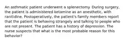 An asthmatic patient underwent a splenectomy. During surgery, the patient is administered ketamine as an anesthetic, with ranitidine. Postoperatively, the patient's family members report that the patient is behaving strangely and talking to people who are not present. The patient has a history of depression. The nurse suspects that what is the most probable reason for this behavior?