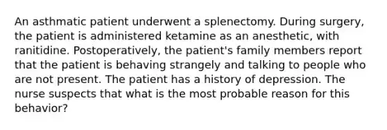 An asthmatic patient underwent a splenectomy. During surgery, the patient is administered ketamine as an anesthetic, with ranitidine. Postoperatively, the patient's family members report that the patient is behaving strangely and talking to people who are not present. The patient has a history of depression. The nurse suspects that what is the most probable reason for this behavior?