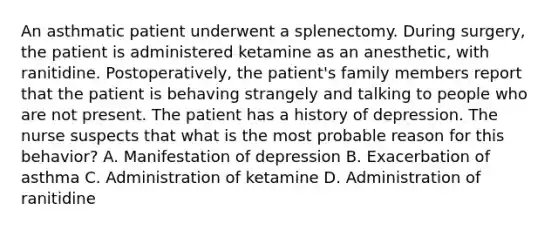 An asthmatic patient underwent a splenectomy. During surgery, the patient is administered ketamine as an anesthetic, with ranitidine. Postoperatively, the patient's family members report that the patient is behaving strangely and talking to people who are not present. The patient has a history of depression. The nurse suspects that what is the most probable reason for this behavior? A. Manifestation of depression B. Exacerbation of asthma C. Administration of ketamine D. Administration of ranitidine