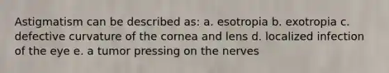 Astigmatism can be described as: a. esotropia b. exotropia c. defective curvature of the cornea and lens d. localized infection of the eye e. a tumor pressing on the nerves
