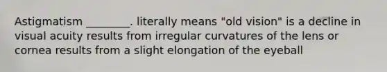 Astigmatism ________. literally means "old vision" is a decline in visual acuity results from irregular curvatures of the lens or cornea results from a slight elongation of the eyeball