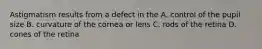 Astigmatism results from a defect in the A. control of the pupil size B. curvature of the cornea or lens C. rods of the retina D. cones of the retina