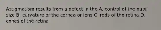 Astigmatism results from a defect in the A. control of the pupil size B. curvature of the cornea or lens C. rods of the retina D. cones of the retina