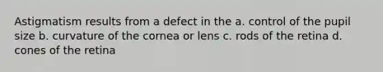 Astigmatism results from a defect in the a. control of the pupil size b. curvature of the cornea or lens c. rods of the retina d. cones of the retina