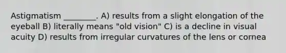 Astigmatism ________. A) results from a slight elongation of the eyeball B) literally means "old vision" C) is a decline in visual acuity D) results from irregular curvatures of the lens or cornea