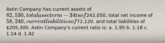 Astin Company has current assets of 82,530, total asseterm-34ts of242,050, total net income of 58,240, current liabilities of72,120, and total liabilities of 205,300. Astin Company's current ratio is: a. 1.95 b. 1.18 c. 1.14 d. 1.42