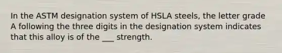 In the ASTM designation system of HSLA steels, the letter grade A following the three digits in the designation system indicates that this alloy is of the ___ strength.