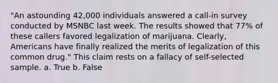 "An astounding 42,000 individuals answered a call-in survey conducted by MSNBC last week. The results showed that 77% of these callers favored legalization of marijuana. Clearly, Americans have finally realized the merits of legalization of this common drug." This claim rests on a fallacy of self-selected sample. a. True b. False