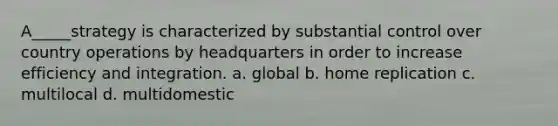 A_____strategy is characterized by substantial control over country operations by headquarters in order to increase efficiency and integration. a. global b. home replication c. multilocal d. multidomestic