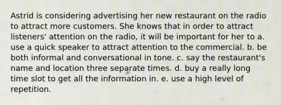 Astrid is considering advertising her new restaurant on the radio to attract more customers. She knows that in order to attract listeners' attention on the radio, it will be important for her to a. use a quick speaker to attract attention to the commercial. b. be both informal and conversational in tone. c. say the restaurant's name and location three separate times. d. buy a really long time slot to get all the information in. e. use a high level of repetition.