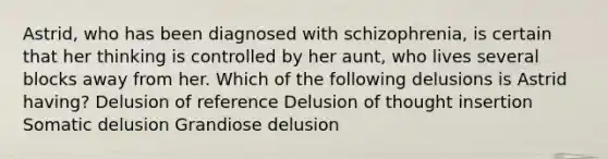 Astrid, who has been diagnosed with schizophrenia, is certain that her thinking is controlled by her aunt, who lives several blocks away from her. Which of the following delusions is Astrid having? Delusion of reference Delusion of thought insertion Somatic delusion Grandiose delusion