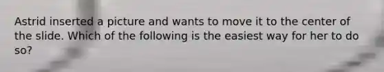 Astrid inserted a picture and wants to move it to the center of the slide. Which of the following is the easiest way for her to do so?