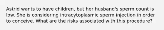 Astrid wants to have children, but her husband's sperm count is low. She is considering intracytoplasmic sperm injection in order to conceive. What are the risks associated with this procedure?