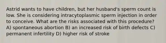 Astrid wants to have children, but her husband's sperm count is low. She is considering intracytoplasmic sperm injection in order to conceive. What are the risks associated with this procedure? A) spontaneous abortion B) an increased risk of birth defects C) permanent infertility D) higher risk of stroke