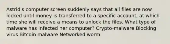 Astrid's computer screen suddenly says that all files are now locked until money is transferred to a specific account, at which time she will receive a means to unlock the files. What type of malware has infected her computer? Crypto-malware Blocking virus Bitcoin malware Networked worm