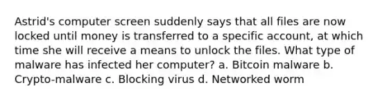 Astrid's computer screen suddenly says that all files are now locked until money is transferred to a specific account, at which time she will receive a means to unlock the files. What type of malware has infected her computer? a. Bitcoin malware b. Crypto-malware c. Blocking virus d. Networked worm