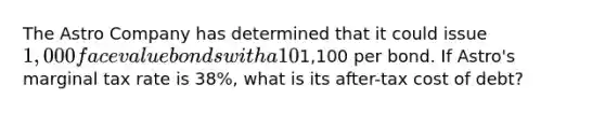 The Astro Company has determined that it could issue 1,000 face value bonds with a 10% coupon (paid semi-annually) and a five-year maturity, at1,100 per bond. If Astro's marginal tax rate is 38%, what is its after-tax cost of debt?