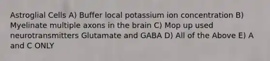 Astroglial Cells A) Buffer local potassium ion concentration B) Myelinate multiple axons in the brain C) Mop up used neurotransmitters Glutamate and GABA D) All of the Above E) A and C ONLY