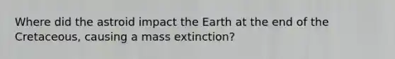 Where did the astroid impact the Earth at the end of the Cretaceous, causing a mass extinction?