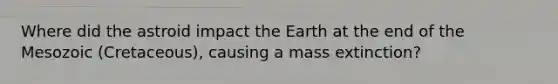 Where did the astroid impact the Earth at the end of the Mesozoic (Cretaceous), causing a mass extinction?