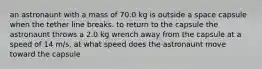 an astronaunt with a mass of 70.0 kg is outside a space capsule when the tether line breaks. to return to the capsule the astronaunt throws a 2.0 kg wrench away from the capsule at a speed of 14 m/s. at what speed does the astronaunt move toward the capsule