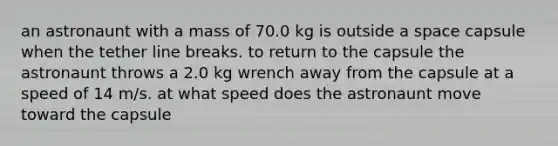 an astronaunt with a mass of 70.0 kg is outside a space capsule when the tether line breaks. to return to the capsule the astronaunt throws a 2.0 kg wrench away from the capsule at a speed of 14 m/s. at what speed does the astronaunt move toward the capsule