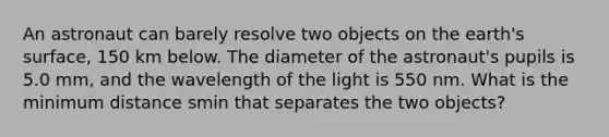 An astronaut can barely resolve two objects on the earth's surface, 150 km below. The diameter of the astronaut's pupils is 5.0 mm, and the wavelength of the light is 550 nm. What is the minimum distance smin that separates the two objects?