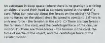 An astronaut in deep space (where there is no gravity) is whirling an object around their head at constant speed at the end of a cord. What can you say about the forces on the object? A) There are no forces on the object since its speed is constant. B)There is only one force - the tension in the cord. C) There are two forces - the tension in the cord, and the centrifugal force of the circular motion. D) There are three forces - the tension in the cord, the force of inertia of the object, and the centrifugal force of the circular motion.