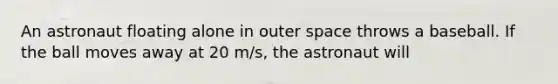 An astronaut floating alone in outer space throws a baseball. If the ball moves away at 20 m/s, the astronaut will