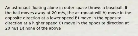 An astronaut floating alone in outer space throws a baseball. If the ball moves away at 20 m/s, the astronaut will A) move in the opposite direction at a lower speed B) move in the opposite direction at a higher speed C) move in the opposite direction at 20 m/s D) none of the above