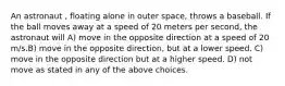 An astronaut , floating alone in outer space, throws a baseball. If the ball moves away at a speed of 20 meters per second, the astronaut will A) move in the opposite direction at a speed of 20 m/s.B) move in the opposite direction, but at a lower speed. C) move in the opposite direction but at a higher speed. D) not move as stated in any of the above choices.